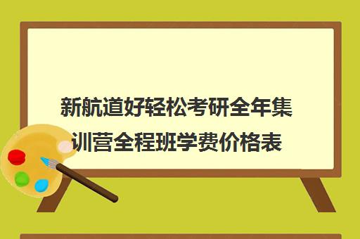 新航道好轻松考研全年集训营全程班学费价格表（新航道考研怎么样）