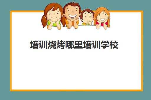 培训烧烤哪里培训学校(烧烤培训班学校)