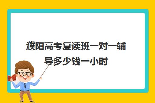 濮阳高考复读班一对一辅导多少钱一小时(濮阳家教一对一多少钱)