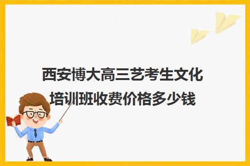 西安博大高三艺考生文化培训班收费价格多少钱(艺术生高三文化课冲刺)