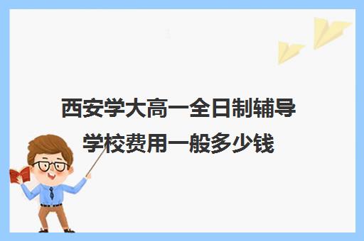 西安学大高一全日制辅导学校费用一般多少钱(西安补课学校排名前十)