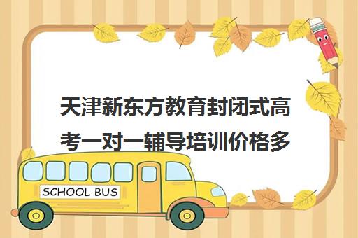 天津新东方教育封闭式高考一对一辅导培训价格多少(全日制高三封闭辅导班哪个好)