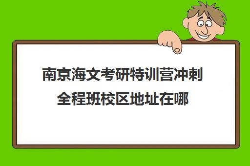 南京海文考研特训营冲刺全程班校区地址在哪（南京海文考研怎么样）