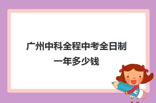 广州中科全程中考全日制一年多少钱(广州全日制中专学校有哪些)