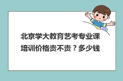 北京学大教育艺考专业课培训价格贵不贵？多少钱一年（北京十大艺考培训机构）