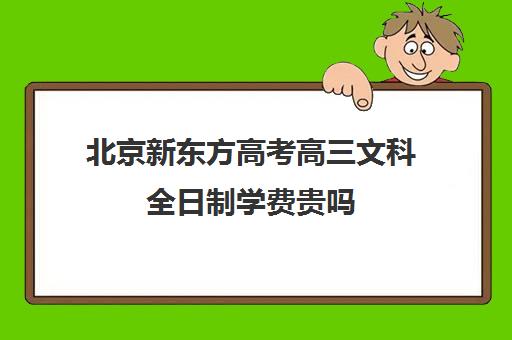 北京新东方高考高三文科全日制学费贵吗（新东方高三全日制价格）