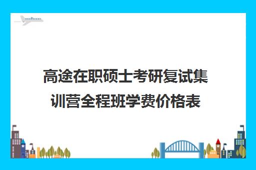 高途在职硕士考研复试集训营全程班学费价格表（高途考研口碑怎么样）