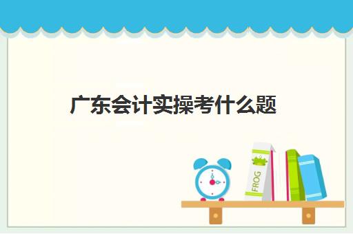 广东会计实操考什么题(广东自考2024会计原理与实务真题)