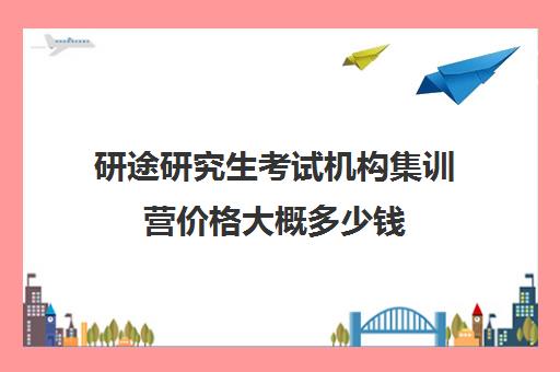 研途研究生考试机构集训营价格大概多少钱（考研暑假集训营有用吗）