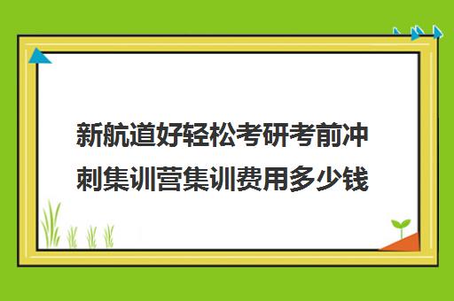 新航道好轻松考研考前冲刺集训营集训费用多少钱（考研集训营一般多少钱一个月）