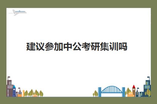 建议参加中公考研集训吗(中公教育考公培训班怎么样)