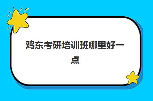 鸡东考研培训班哪里好一点(考研培训机构哪个好考研培训班)