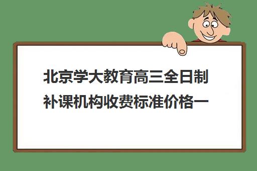 北京学大教育高三全日制补课机构收费标准价格一览（学大教育高三全日制价格）