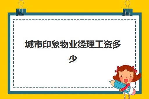 城市印象物业经理工资多少(物业经理多少钱一个月工资)