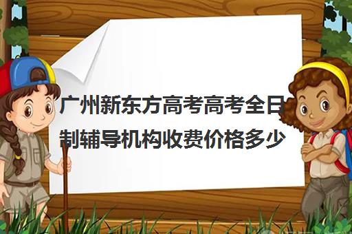 广州新东方高考高考全日制辅导机构收费价格多少钱(高三培训机构学费一般多少)