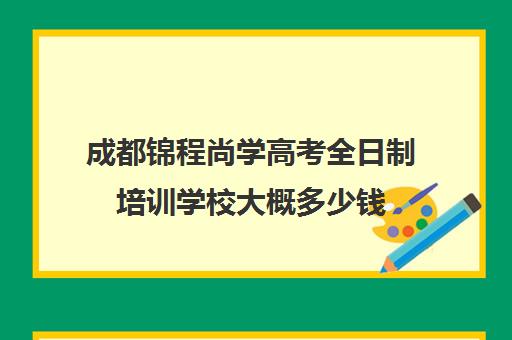 成都锦程尚学高考全日制培训学校大概多少钱(成都高三全日制培训机构排名)