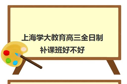 上海学大教育高三全日制补课班好不好（高三全日制补课一般多少钱）