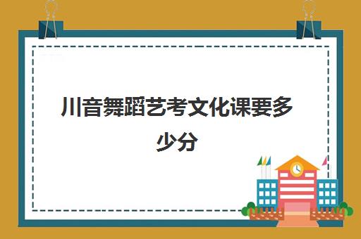 川音舞蹈艺考文化课要多少分(艺考文化分最低的学校)