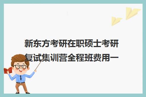 新东方考研在职硕士考研复试集训营全程班费用一般多少钱（新东方考研班收费标准）