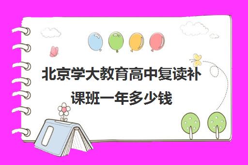 北京学大教育高中复读补课班一年多少钱(高三复读需要多少钱)