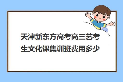 天津新东方高考高三艺考生文化课集训班费用多少钱(天津最大的艺考培训机构)