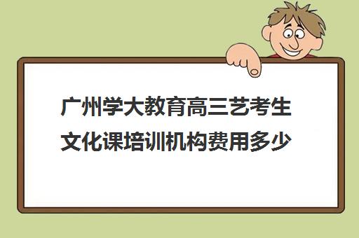 广州学大教育高三艺考生文化课培训机构费用多少钱(广州艺考培训哪家最好)