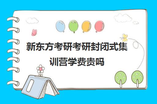 新东方考研考研封闭式集训营学费贵吗（新东方考研一对一多少钱）