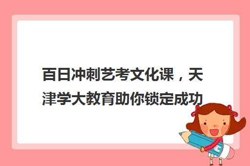 百日冲刺艺考文化课，天津学大教育助你锁定成功