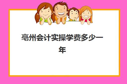 亳州会计实操学费多少一年(安徽亳州初级会计报名时间)