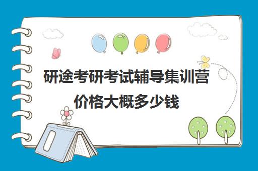 研途考研考试辅导集训营价格大概多少钱（考研半年集训营有效果吗）