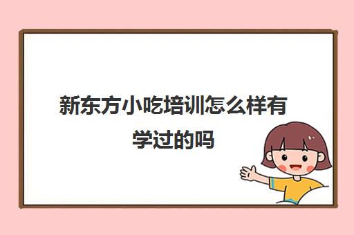 新东方小吃培训怎么样有学过的吗(小吃培训去哪里学最好)