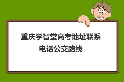 重庆学智堂高考地址联系电话公交路线(重庆招生办电话号码)