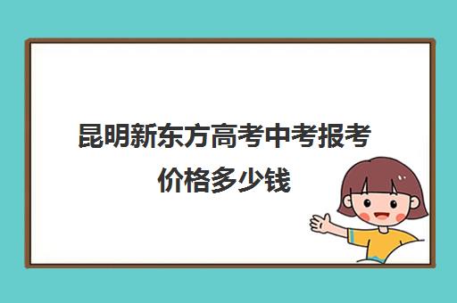 昆明新东方高考中考报考价格多少钱(昆明新东方雅思收费)