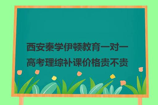 西安秦学伊顿教育一对一高考理综补课价格贵不贵？多少钱一年（西安一对一补课费用）