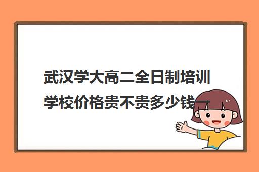 武汉学大高二全日制培训学校价格贵不贵多少钱一年(武汉高三全日制的培训机构有哪些)