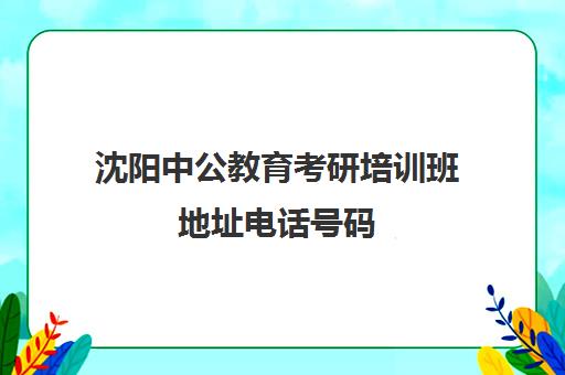 沈阳中公教育考研培训班地址电话号码(沈阳考研培训机构排名前十)