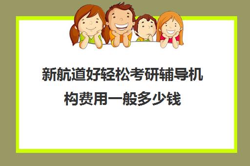 新航道好轻松考研辅导机构费用一般多少钱（考研辅导机构一般多少钱）