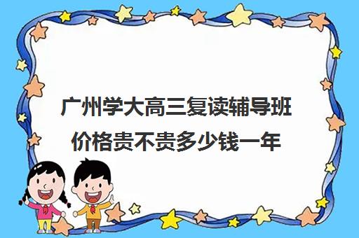 广州学大高三复读辅导班价格贵不贵多少钱一年(广东最好高三复读学校排名)