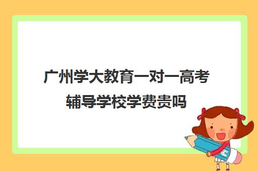 广州学大教育一对一高考辅导学校学费贵吗(学大教育线下收费价格表)