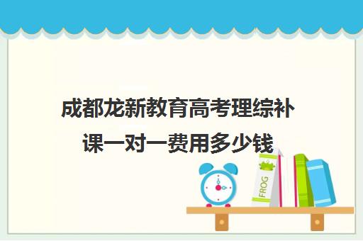 成都龙新教育高考理综补课一对一费用多少钱(成都高中补课机构排名榜)