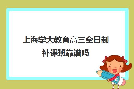 上海学大教育高三全日制补课班靠谱吗（上海比较好补课机构）