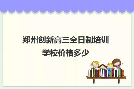 郑州创新高三全日制培训学校价格多少(郑州高三培训机构全封闭排名)