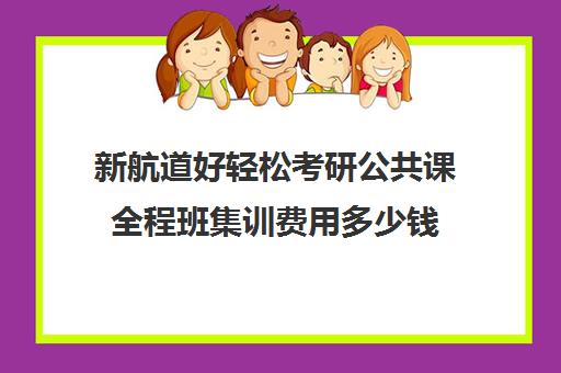 新航道好轻松考研公共课全程班集训费用多少钱（上海新航道考研）