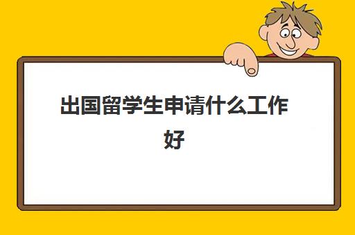 出国留学生申请什么工作好(留学行业是做什么)