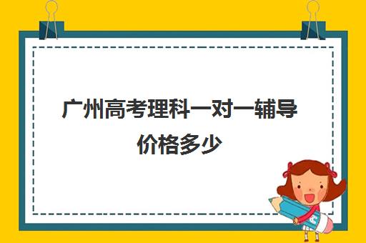 广州高考理科一对一辅导价格多少(学而思有一对一辅导吗)