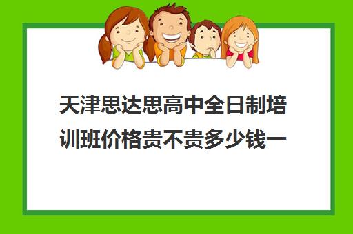 天津思达思高中全日制培训班价格贵不贵多少钱一年(天津高三培训机构排名前十)