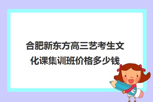 合肥新东方高三艺考生文化课集训班价格多少钱(合肥艺考培训机构哪家好)