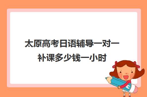 太原高考日语辅导一对一补课多少钱一小时(长春高考补课机构哪家好)