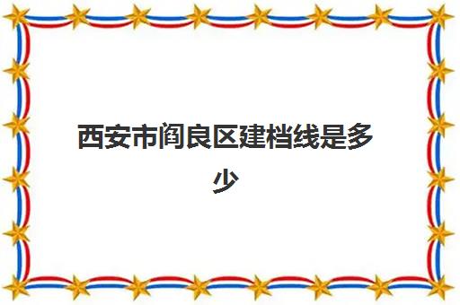 西安市阎良区建档线是多少(阎良区中考2024年录取分数线)