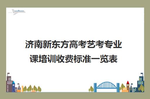 济南新东方高考艺考专业课培训收费标准一览表(济南艺考培训机构排行榜前十)